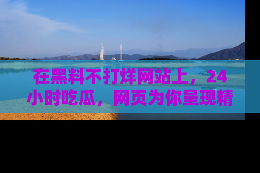 在黑料不打烊网站上，24小时吃瓜，网页为你呈现精彩内幕