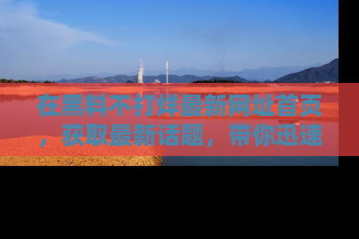 在黑料不打烊最新网址首页，获取最新话题，带你迅速了解娱乐圈大事！