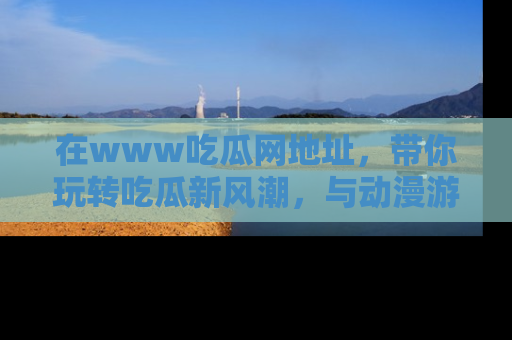 在www吃瓜网地址，带你玩转吃瓜新风潮，与动漫游戏角色共度精彩时光！