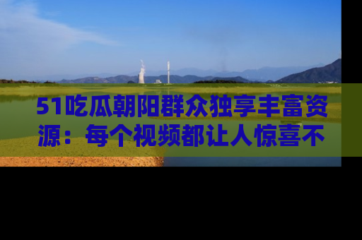51吃瓜朝阳群众独享丰富资源:每个视频都让人惊喜不已!