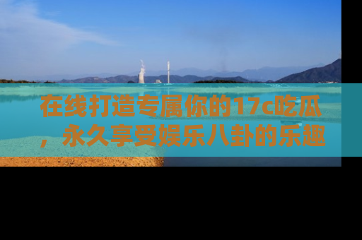 在线打造专属你的17c吃瓜,永久享受娱乐八卦的乐趣