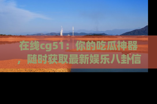 在线cg51:你的吃瓜神器,随时获取最新娱乐八卦信息。