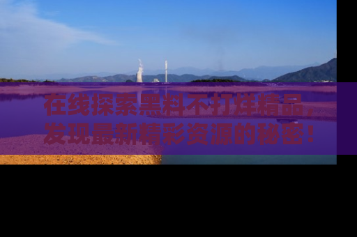 在线探索黑料不打烊精品,发现最新精彩资源的秘密!