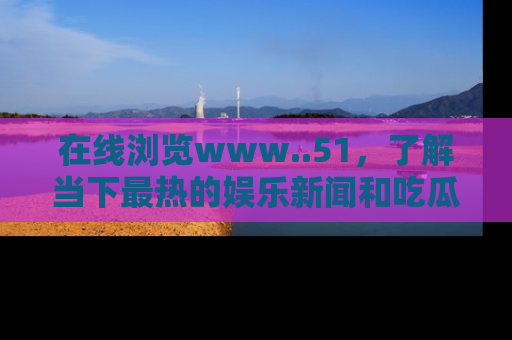 在线浏览www..51,了解当下最热的娱乐新闻和吃瓜话题