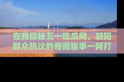 在线探秘五一吃瓜网，朝阳群众热议的奇闻趣事一网打尽