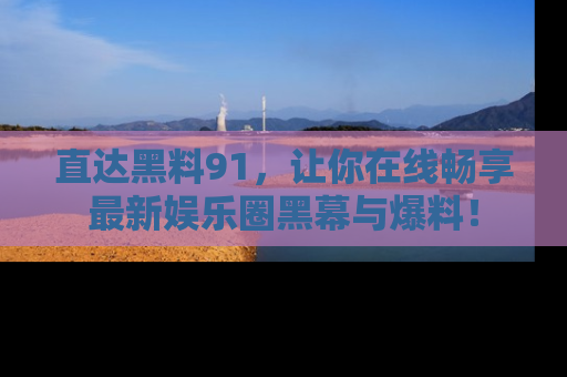 直达黑料91，让你在线畅享最新娱乐圈黑幕与爆料！
