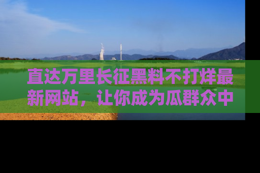 直达万里长征黑料不打烊最新网站，让你成为瓜群众中的资深吃瓜客！