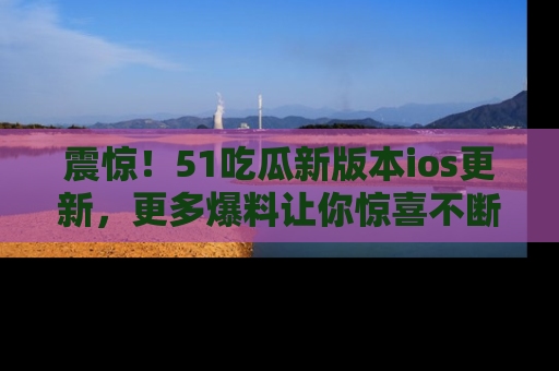 震惊！51吃瓜新版本ios更新，更多爆料让你惊喜不断，赶快来看吧！