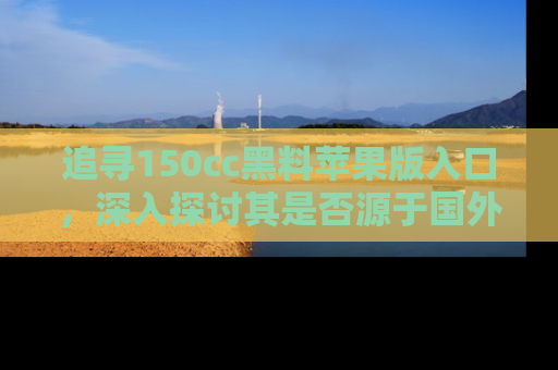 追寻150cc黑料苹果版入口，深入探讨其是否源于国外的传闻