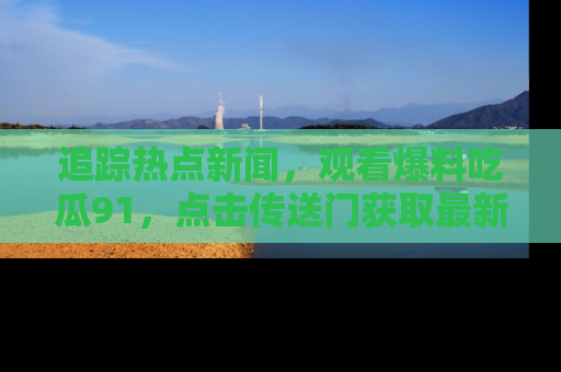 追踪热点新闻，观看爆料吃瓜91，点击传送门获取最新更新！