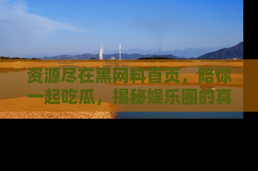 资源尽在黑网料首页，陪你一起吃瓜，揭秘娱乐圈的真实内幕