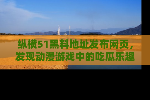 纵横51黑料地址发布网页，发现动漫游戏中的吃瓜乐趣