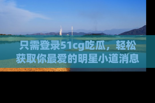 只需登录51cg吃瓜，轻松获取你最爱的明星小道消息！