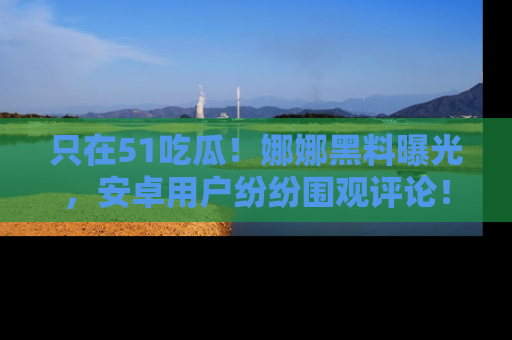 只在51吃瓜！娜娜黑料曝光，安卓用户纷纷围观评论！