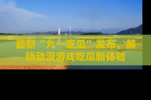 最新“九一吃瓜”发布，解锁动漫游戏吃瓜新体验