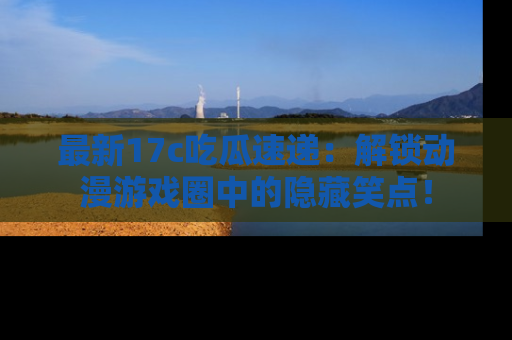 最新17c吃瓜速递：解锁动漫游戏圈中的隐藏笑点！