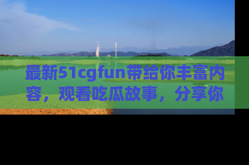 最新51cgfun带给你丰富内容，观看吃瓜故事，分享你的感受！
