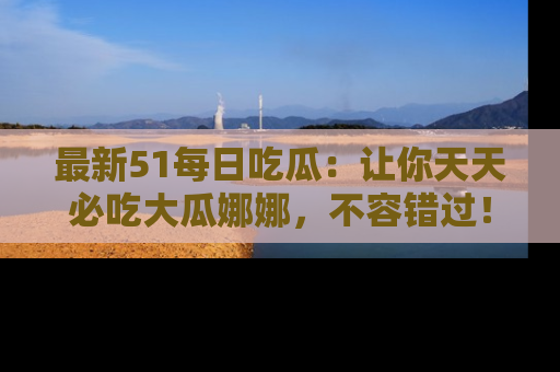 最新51每日吃瓜：让你天天必吃大瓜娜娜，不容错过！