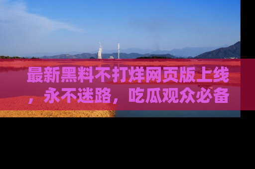 最新黑料不打烊网页版上线，永不迷路，吃瓜观众必备工具！