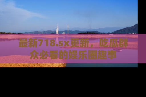 最新718.sx更新，吃瓜群众必看的娱乐圈趣事