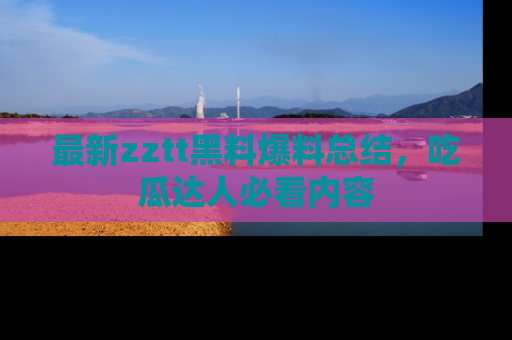 最新zztt黑料爆料总结，吃瓜达人必看内容