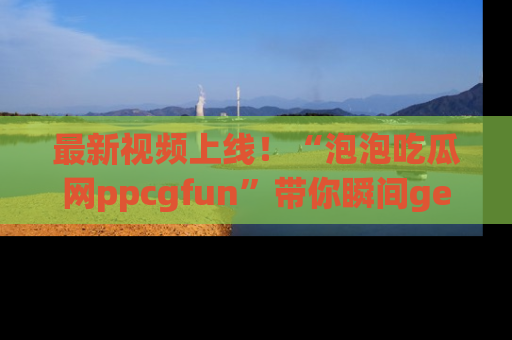 最新视频上线！“泡泡吃瓜网ppcgfun”带你瞬间get吃瓜圈的秘密