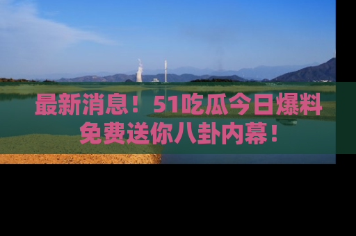 最新消息！51吃瓜今日爆料免费送你八卦内幕！