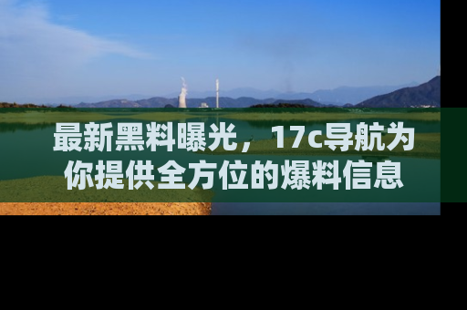 最新黑料曝光，17c导航为你提供全方位的爆料信息