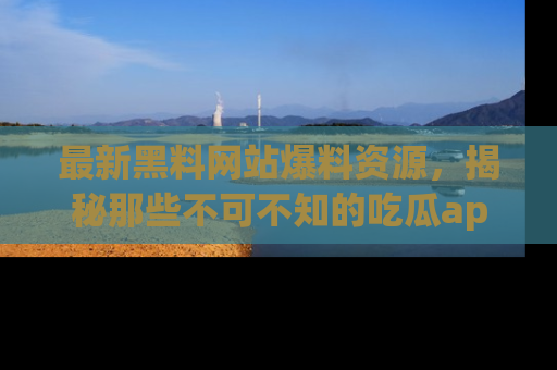 最新黑料网站爆料资源，揭秘那些不可不知的吃瓜app！