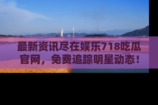 最新资讯尽在娱乐718吃瓜官网，免费追踪明星动态！