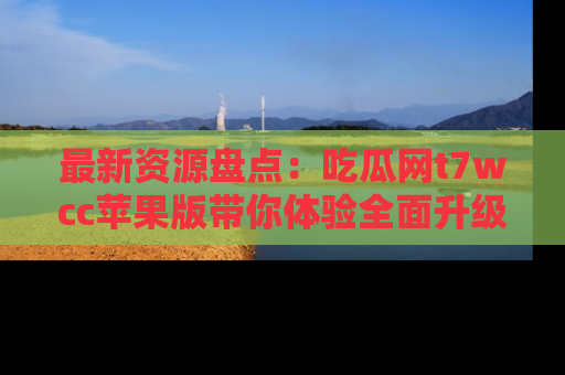 最新资源盘点：吃瓜网t7wcc苹果版带你体验全面升级