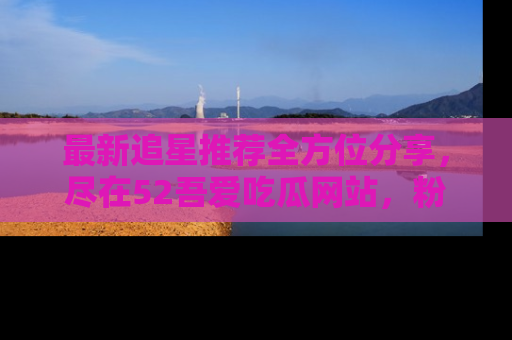 最新追星推荐全方位分享，尽在52吾爱吃瓜网站，粉丝必看